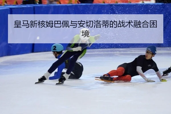 皇马新核姆巴佩与安切洛蒂的战术融合困境