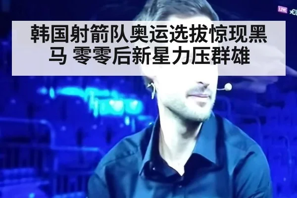韩国射箭队奥运选拔惊现黑马 零零后新星力压群雄