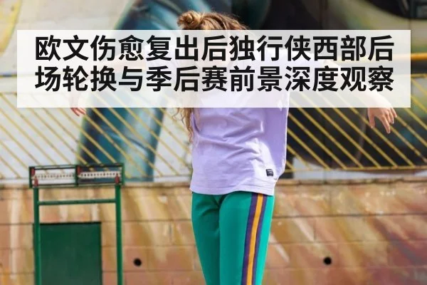 欧文伤愈复出后独行侠西部后场轮换与季后赛前景深度观察